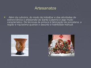 Artesanatos

►    Além da culinária, do modo de trabalhar e das atividades de
    sobrevivência o artesanato de Santa Catarina é algo muito
    característico. De técnicas de pintura à fabricação de porcelana, a
    região é riquíssima quando o assunto é habilidade manual.
 