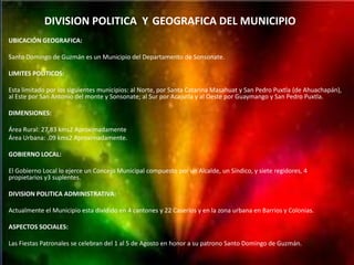 DIVISION POLITICA Y GEOGRAFICA DEL MUNICIPIO
UBICACIÓN GEOGRAFICA:

Santo Domingo de Guzmán es un Municipio del Departamento de Sonsonate.

LIMITES POLITICOS:

Esta limitado por los siguientes municipios: al Norte, por Santa Catarina Masahuat y San Pedro Puxtla (de Ahuachapán),
al Este por San Antonio del monte y Sonsonate; al Sur por Acajutla y al Oeste por Guaymango y San Pedro Puxtla.

DIMENSIONES:

Área Rural: 27.83 kms2 Aproximadamente
Área Urbana: .09 kms2 Aproximadamente.

GOBIERNO LOCAL:

El Gobierno Local lo ejerce un Concejo Municipal compuesto por un Alcalde, un Síndico, y siete regidores, 4
propietarios y3 suplentes.

DIVISION POLITICA ADMINISTRATIVA:

Actualmente el Municipio esta dividido en 4 cantones y 22 Caseríos y en la zona urbana en Barrios y Colonias.

ASPECTOS SOCIALES:

Las Fiestas Patronales se celebran del 1 al 5 de Agosto en honor a su patrono Santo Domingo de Guzmán.
 