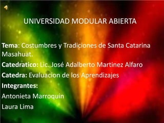 UNIVERSIDAD MODULAR ABIERTA

Tema: Costumbres y Tradiciones de Santa Catarina
Masahuat.
Catedratico: Lic. José Adalberto Martinez Alfaro
Catedra: Evaluacion de los Aprendizajes
Integrantes:
Antonieta Marroquin
Laura Lima
 