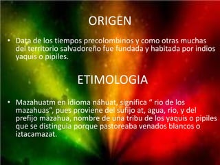 ORIGEN
• Data de los tiempos precolombinos y como otras muchas
  del territorio salvadoreño fue fundada y habitada por indios
  yaquis o pipiles.


                    ETIMOLOGIA
• Mazahuatm en idioma náhuat, significa “ rio de los
  mazahuas”, pues proviene del sufijo at, agua, rio, y del
  prefijo mazahua, nombre de una tribu de los yaquis o pipiles
  que se distinguia porque pastoreaba venados blancos o
  iztacamazat.
 
