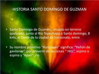 HISTORIA SANTO DOMINGO DE GUZMAN



• Santo Domingo de Guzmán, situado en terreno
  quebrado, junto al Río Tepechapa o Santo domingo, 8
  kms, al Oeste de la ciudad de Sonsonate, entre

• Su nombre primitivo “Huitzapán” significa: “Peñón de
  gavilanes”, por provenir de las raíces “ Hitz”, espino o
  espina y “Apan” ,río.
 