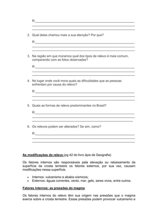 R:________________________________________________________
__________________________________________________________
__________________________________________________________
2. Qual delas chamou mais a sua atenção? Por que?
R:________________________________________________________
__________________________________________________________
__________________________________________________________
3. Na região em que moramos qual dos tipos de relevo é mais comum,
comparando com as fotos observadas?
R:________________________________________________________
__________________________________________________________
__________________________________________________________
4. No lugar onde você mora quais as dificuldades que as pessoas
enfrentam por causa do relevo?
R:________________________________________________________
__________________________________________________________
__________________________________________________________
5. Quais as formas de relevo predominantes no Brasil?
R:________________________________________________________
__________________________________________________________
_________________________________________________________
6. Os relevos podem ser alterados? Se sim, como?
R:________________________________________________________
__________________________________________________________
__________________________________________________________
As modificações do relevo (pg 42 do livro ápis de Geografia)
Os fatores internos são responsáveis pela elevação ou rebaixamento da
superfície da crosta terrestre os fatores externos, por sua vez, causam
modificações nessa superfície.
Internos: vulcanismo e abalos sísmicos;
Externos: águas correntes, vento, mar, gelo, seres vivos, entre outros.
Fatores internos: as pressões do magma
Os fatores internos do relevo têm sua origem nas pressões que o magma
exerce sobre a crosta terrestre. Essas pressões podem provocar vulcanismo e
 