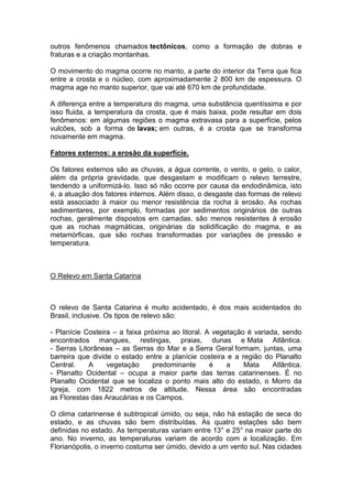 outros fenômenos chamados tectônicos, como a formação de dobras e
fraturas e a criação montanhas.
O movimento do magma ocorre no manto, a parte do interior da Terra que fica
entre a crosta e o núcleo, com aproximadamente 2 800 km de espessura. O
magma age no manto superior, que vai até 670 km de profundidade.
A diferença entre a temperatura do magma, uma substância quentíssima e por
isso fluida, a temperatura da crosta, que é mais baixa, pode resultar em dois
fenômenos: em algumas regiões o magma extravasa para a superfície, pelos
vulcões, sob a forma de lavas; em outras, é a crosta que se transforma
novamente em magma.
Fatores externos: a erosão da superfície.
Os fatores externos são as chuvas, a água corrente, o vento, o gelo, o calor,
além da própria gravidade, que desgastam e modificam o relevo terrestre,
tendendo a uniformizá-lo. Isso só não ocorre por causa da endodinâmica, isto
é, a atuação dos fatores internos. Além disso, o desgaste das formas de relevo
está associado à maior ou menor resistência da rocha à erosão. As rochas
sedimentares, por exemplo, formadas por sedimentos originários de outras
rochas, geralmente dispostos em camadas, são menos resistentes à erosão
que as rochas magmáticas, originárias da solidificação do magma, e as
metamórficas, que são rochas transformadas por variações de pressão e
temperatura.
O Relevo em Santa Catarina
O relevo de Santa Catarina é muito acidentado, é dos mais acidentados do
Brasil, inclusive. Os tipos de relevo são:
- Planície Costeira – a faixa próxima ao litoral. A vegetação é variada, sendo
encontrados mangues, restingas, praias, dunas e Mata Atlântica.
- Serras Litorâneas – as Serras do Mar e a Serra Geral formam, juntas, uma
barreira que divide o estado entre a planície costeira e a região do Planalto
Central. A vegetação predominante é a Mata Atlântica.
- Planalto Ocidental – ocupa a maior parte das terras catarinenses. É no
Planalto Ocidental que se localiza o ponto mais alto do estado, o Morro da
Igreja, com 1822 metros de altitude. Nessa área são encontradas
as Florestas das Araucárias e os Campos.
O clima catarinense é subtropical úmido, ou seja, não há estação de seca do
estado, e as chuvas são bem distribuídas. As quatro estações são bem
definidas no estado. As temperaturas variam entre 13° e 25° na maior parte do
ano. No inverno, as temperaturas variam de acordo com a localização. Em
Florianópolis, o inverno costuma ser úmido, devido a um vento sul. Nas cidades
 