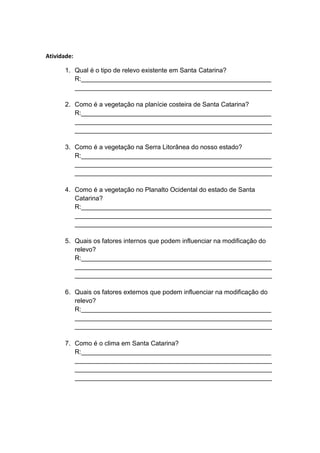 Atividade:
1. Qual é o tipo de relevo existente em Santa Catarina?
R:_____________________________________________________
_______________________________________________________
2. Como é a vegetação na planície costeira de Santa Catarina?
R:_____________________________________________________
_______________________________________________________
_______________________________________________________
3. Como é a vegetação na Serra Litorânea do nosso estado?
R:_____________________________________________________
_______________________________________________________
_______________________________________________________
4. Como é a vegetação no Planalto Ocidental do estado de Santa
Catarina?
R:_____________________________________________________
_______________________________________________________
_______________________________________________________
5. Quais os fatores internos que podem influenciar na modificação do
relevo?
R:_____________________________________________________
_______________________________________________________
_______________________________________________________
6. Quais os fatores externos que podem influenciar na modificação do
relevo?
R:_____________________________________________________
_______________________________________________________
_______________________________________________________
7. Como é o clima em Santa Catarina?
R:_____________________________________________________
_______________________________________________________
_______________________________________________________
_______________________________________________________
 