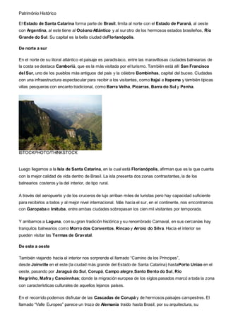 Patrimônio Histórico
El Estado de Santa Catarina forma parte de Brasil, limita al norte con el Estado de Paraná, al oeste
con Argentina, al este tiene al Océano Atlántico y al sur otro de los hermosos estados brasileños, Río
Grande do Sul. Su capital es la bella ciudad deFlorianópolis.
De norte a sur
En el norte de su litoral atlántico el paisaje es paradisíaco, entre las maravillosas ciudades balnearias de
la costa se destaca Camboriú, que es la más visitada por el turismo. También está allí San Francisco
del Sur, uno de los pueblos más antiguos del país y la célebre Bombinhas, capital del buceo. Ciudades
con una infraestructura espectacular para recibir a los visitantes, como Itajai e Itapema y también típicas
villas pesqueras con encanto tradicional, como Barra Velha, Picarras, Barra do Sul y Penha.
ISTOCKPHOTO/THINKSTOCK
Luego llegamos a la Isla de Santa Catarina, en la cual está Florianópolis, afirman que es la que cuenta
con la mejor calidad de vida dentro de Brasil. La isla presenta dos zonas contrastantes, la de los
balnearios costeros y la del interior, de tipo rural.
A través del aeropuerto y de los cruceros de lujo arriban miles de turistas pero hay capacidad suficiente
para recibirlos a todos y al mejor nivel internacional. Más hacia el sur, en el continente, nos encontramos
con Garopaba e Imituba, entre ambas ciudades sobrepasan los cien mil visitantes por temporada.
Y arribamos a Laguna, con su gran tradición histórica y su renombrado Carnaval, en sus cercanías hay
tranquilos balnearios como Morro dos Conventos, Rincao y Arroio do Silva. Hacia el interior se
pueden visitar las Termas de Gravatal.
De este a oeste
También viajando hacia el interior nos sorprende el llamado “Camino de los Príncipes”,
desde Joinville en el este (la ciudad más grande del Estado de Santa Catarina) hastaPorto Uniao en el
oeste, pasando por Jaraguá do Sul, Corupá, Campo alegre,Santo Bento do Sul, Rio
Negrinho, Mafra y Canoinnhas; donde la migración europea de los siglos pasados marcó a toda la zona
con características culturales de aquellos lejanos países.
En el recorrido podemos disfrutar de las Cascadas de Corupá y de hermosos paisajes campestres. El
llamado “Valle Europeo” parece un trozo de Alemania traído hasta Brasil, por su arquitectura, su
 