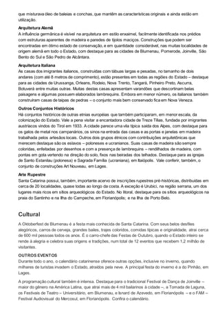 que misturava óleo de baleias e conchas, que mantêm as características originais e ainda estão em
utilização.
Arquitetura Alemã
A influência germânica é visível na arquitetura em estilo enxaimel, facilmente identificada nos prédios
com estruturas aparentes de madeira e paredes de tijolos maciços. Construções que podem ser
encontradas em ótimo estado de conservação, e em quantidade considerável, nas muitas localidades de
origem alemã em todo o Estado, com destaque para as cidades de Blumenau, Pomerode, Joinville, São
Bento do Sul e São Pedro de Alcântara.
Arquitetura Italiana
As casas dos imigrantes italianos, construídas com tábuas largas e pesadas, no tamanho de dois
andares (com até 8 metros de comprimento), estão presentes em todas as regiões do Estado – destaque
para as cidades de Urussanga, Orleans, Rodeio, Nova Trento, Tangará, Pinheiro Preto, Ascurra,
Botuverá entre muitas outras. Muitas destas casas apresentam varandões que descortinam belas
paisagens e algumas possuem elaborados lambrequins. Embora em menor número, os italianos também
construíram casas de taipas de pedras – o conjunto mais bem conservado fica em Nova Veneza.
Outros Conjuntos Históricos
Há conjuntos históricos de outras etnias européias que também participaram, em menor escala, da
colonização do Estado. Vale a pena visitar a encantadora cidade de Treze Tílias, fundada por imigrantes
austríacos vindos do Tirol em 1933. A cidade parece uma vila típica saída dos Alpes, com destaque para
os galos de metal nos campanários, os sinos na entrada das casas e as portas e janelas em madeira
trabalhada pelos artesãos locais. Outros dois grupos étnicos com contribuições arquitetônicas que
merecem destaque são os eslavos – poloneses e ucranianos. Suas casas de madeira são sempre
coloridas, enfeitadas por desenhos e com a presença de lambrequins – rendilhados de madeira, com
pontas em gota vertendo na direção do solo, fixos nas beiradas dos telhados. Destaque para as igrejas
de Santo Estanilau (polonesa) e Sagrada Família (ucraniana), em Itaiópolis. Vale conferir, também, o
conjunto de construções Art Nouveau, em Lages.
Arte Rupestre
Santa Catarina possui, também, importante acervo de inscrições rupestres pré-históricas, distribuídas em
cerca de 20 localidades, quase todas ao longo da costa. A exceção é Urubici, na região serrana, um dos
lugares mais ricos em sítios arqueológicos do Estado. No litoral, destaque para os sítios arqueológicos na
praia do Santinho e na Ilha do Campeche, em Florianópolis; e na Ilha de Porto Belo.
Cultural
A Oktoberfest de Blumenau é a festa mais conhecida de Santa Catarina. Com seus belos desfiles
alegóricos, carros de cerveja, grandes bailes, trajes coloridos, comidas típicas e originalidade, atrai cerca
de 600 mil pessoas todos os anos. É o carro-chefe das Festas de Outubro, quando o Estado inteiro se
rende à alegria e celebra suas origens e tradições, num total de 12 eventos que recebem 1,2 milhão de
visitantes.
OUTROS EVENTOS
Durante todo o ano, o calendário catarinense oferece outras opções, inclusive no inverno, quando
milhares de turistas invadem o Estado, atraídos pela neve. A principal festa do inverno é a do Pinhão, em
Lages.
A programação cultural também é intensa. Destaque para o tradicional Festival de Dança de Joinville –
maior do gênero na América Latina, que atrai mais de 4 mil bailarinos à cidade –, a Tomada de Laguna,
os Festivais de Teatro – Universitário, em Blumenau, e Isnard de Azevedo, em Florianópolis – e o FAM –
Festival Audiovisual do Mercosul, em Florianópolis. Confira o calendário.
 