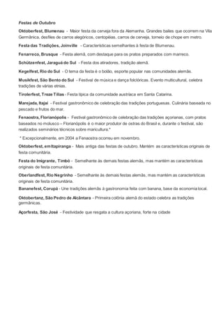 Festas de Outubro
Oktoberfest, Blumenau - Maior festa da cerveja fora da Alemanha. Grandes bailes que ocorrem na Vila
Germânica, desfiles de carros alegóricos, centopéias, carros de cerveja, torneio de chope em metro.
Festa das Tradições, Joinville - Características semelhantes à festa de Blumenau.
Fenarreco, Brusque - Festa alemã, com destaque para os pratos preparados com marreco.
Schützenfest, Jaraguá do Sul - Festa dos atiradores, tradição alemã.
Kegelfest, Rio do Sul - O tema da festa é o bolão, esporte popular nas comunidades alemãs.
Musikfest, São Bento do Sul - Festival de música e dança folclóricas. Evento multicultural, celebra
tradições de várias etnias.
Tirolerfest, Treze Tílias - Festa típica da comunidade austríaca em Santa Catarina.
Marejada, Itajaí - Festival gastronômico de celebração das tradições portuguesas. Culinária baseada no
pescado e frutos do mar.
Fenaostra, Florianópolis - Festival gastronômico de celebração das tradições açorianas, com pratos
baseados no molusco – Florianópolis é o maior produtor de ostras do Brasil e, durante o festival, são
realizados seminários técnicos sobre maricultura.*
* Excepcionalmente, em 2004 a Fenaostra ocorreu em novembro.
Oktoberfest, emItapiranga - Mais antiga das festas de outubro. Mantém as características originais de
festa comunitária.
Festa do Imigrante, Timbó - Semelhante às demais festas alemãs, mas mantém as características
originais de festa comunitária.
Oberlandfest, Rio Negrinho - Semelhante às demais festas alemãs, mas mantém as características
originais de festa comunitária.
Bananefest, Corupá - Une tradições alemãs à gastronomia feita com banana, base da economia local.
Oktobertanz, São Pedro de Alcântara - Primeira colônia alemã do estado celebra as tradições
germânicas.
Açorfesta, São José - Festividade que resgata a cultura açoriana, forte na cidade
 