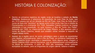 HISTÓRIA E COLONIZAÇÃO:
 Dentre os primeiros registros da região onde se localiza o estado de Santa
Catarina, destaca-se a referencia da expedição de Juan Dias de Solis, que
em 1515 passou por ali em direção ao Rio da Prata. Juan Dias de Solis deu o
nome de baía dos "perdidos" as águas entre a Ilha (onde hoje fica a cidade de
Florianópolis) e o continente. Em 1526, Sebastião Caboto publicou os mapas
referentes à sua expedição, no qual nomeou a Ilha de "porto dos Patos".
Somente em 1529, no mapa-múndi de Diego Ribeiro, a Ilha aparece com o
nome de Santa Catarina, sendo que existem várias versões a respeito da
origem desse nome.
 Apesar de a região servir de ponto estratégico para o apoio as expedições
com destino, principalmente, para o Rio da Prata, os primeiros habitantes de
Santa Catarina foram náufragos e desertores. Após alguns anos, chegam a
Santa Catarina 4500 colonos açorianos, que se estabeleceram principalmente
no litoral do continente. A partir de 1829 são instaladas várias colônias
européias no estado, para os imigrantes de origem alemã, italiana e eslava.
 