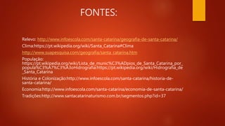 FONTES:
Relevo: http://www.infoescola.com/santa-catarina/geografia-de-santa-catarina/
Clima:https://pt.wikipedia.org/wiki/Santa_Catarina#Clima
http://www.suapesquisa.com/geografia/santa_catarina.htm
População:
https://pt.wikipedia.org/wiki/Lista_de_munic%C3%ADpios_de_Santa_Catarina_por_
popula%C3%A7%C3%A3oHidrografia:https://pt.wikipedia.org/wiki/Hidrografia_de
_Santa_Catarina
História e Colonização:http://www.infoescola.com/santa-catarina/historia-de-
santa-catarina/
Economia:http://www.infoescola.com/santa-catarina/economia-de-santa-catarina/
Tradições:http://www.santacatarinaturismo.com.br/segmentos.php?id=37
 