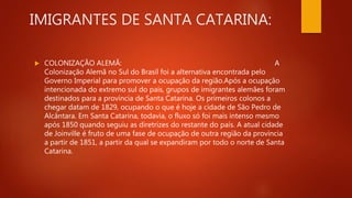 IMIGRANTES DE SANTA CATARINA:
 COLONIZAÇÃO ALEMÃ: A
Colonização Alemã no Sul do Brasil foi a alternativa encontrada pelo
Governo Imperial para promover a ocupação da região.Após a ocupação
intencionada do extremo sul do país, grupos de imigrantes alemães foram
destinados para a província de Santa Catarina. Os primeiros colonos a
chegar datam de 1829, ocupando o que é hoje a cidade de São Pedro de
Alcântara. Em Santa Catarina, todavia, o fluxo só foi mais intenso mesmo
após 1850 quando seguiu as diretrizes do restante do país. A atual cidade
de Joinville é fruto de uma fase de ocupação de outra região da província
a partir de 1851, a partir da qual se expandiram por todo o norte de Santa
Catarina.
 