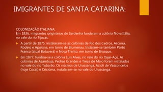 IMIGRANTES DE SANTA CATARINA:
COLONIZAÇÃO ITALIANA:
Em 1836, imigrantes originários de Sardenha fundaram a colônia Nova Itália,
no vale do rio Tijucas.
 A partir de 1875, instalaram-se as colônias de Rio dos Cedros, Ascurra,
Rodeio e Apoiúna, em torno de Blumenau. Instalam-se também Porto
Franco (atual Botuverá) e Nova Trento, em torno de Brusque.
 Em 1877, fundou-se a colônia Luís Alves, no vale do rio Itajaí-Açú. As
colônias de Azambuja, Pedras Grandes e Treze de Maio foram instaladas
no vale do rio Tubarão. Os núcleos de Urussanga, Acioli de Vasconcelos
(hoje Cocal) e Criciúma, instalaram-se no vale do Urussanga.
 
