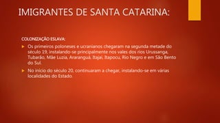 IMIGRANTES DE SANTA CATARINA:
COLONIZAÇÃO ESLAVA:
 Os primeiros poloneses e ucranianos chegaram na segunda metade do
século 19, instalando-se principalmente nos vales dos rios Urussanga,
Tubarão, Mãe Luzia, Araranguá, Itajaí, Itapocu, Rio Negro e em São Bento
do Sul.
 No início do século 20, continuaram a chegar, instalando-se em várias
localidades do Estado.
 
