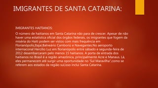 IMIGRANTES DE SANTA CATARINA:
IMIGRANTES HAITIANOS:
O número de haitianos em Santa Catarina não para de crescer. Apesar de não
haver uma estatística oficial dos órgãos federais, os imigrantes que fogem da
miséria do Haiti podem ser vistos com mais frequência em
Florianópolis,Itajaí,Balneário Camboriú e Navegantes.No aeroporto
internaconal Hercílio Luz em florianópolis entre sábado e segunda-feira de
2012 desembarcaram pelo menos 15 haitianos. A porta de entrada dos
haitianos no Brasil é a região amazônica, principalmente Acre e Manaus. Lá,
eles permanecem até surgir uma oportunidade no ‘Sul Maravílha”,como se
referem aos estados da região sul,isso inclui Santa Catarina.
 