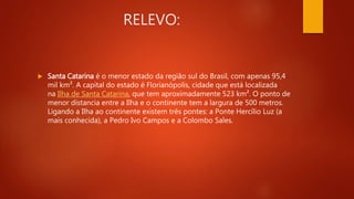 RELEVO:
 Santa Catarina é o menor estado da região sul do Brasil, com apenas 95,4
mil km². A capital do estado é Florianópolis, cidade que está localizada
na Ilha de Santa Catarina, que tem aproximadamente 523 km². O ponto de
menor distancia entre a Ilha e o continente tem a largura de 500 metros.
Ligando a Ilha ao continente existem três pontes: a Ponte Hercílio Luz (a
mais conhecida), a Pedro Ivo Campos e a Colombo Sales.
 