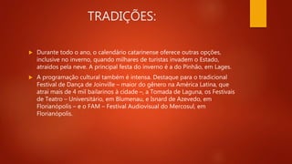 TRADIÇÕES:
 Durante todo o ano, o calendário catarinense oferece outras opções,
inclusive no inverno, quando milhares de turistas invadem o Estado,
atraídos pela neve. A principal festa do inverno é a do Pinhão, em Lages.
 A programação cultural também é intensa. Destaque para o tradicional
Festival de Dança de Joinville – maior do gênero na América Latina, que
atrai mais de 4 mil bailarinos à cidade –, a Tomada de Laguna, os Festivais
de Teatro – Universitário, em Blumenau, e Isnard de Azevedo, em
Florianópolis – e o FAM – Festival Audiovisual do Mercosul, em
Florianópolis.
 