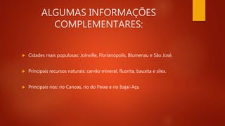 ALGUMAS INFORMAÇÕES
COMPLEMENTARES:
 Cidades mais populosas: Joinville, Florianópolis, Blumenau e São José.
 Principais recursos naturais: carvão mineral, fluorita, bauxita e sílex.
 Principais rios: rio Canoas, rio do Peixe e rio Itajaí-Açu
 