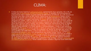 CLIMA:
 O clima de Santa Catarina é subtropical úmido, apresentando duas variações, Cfa e Cfb, de
acordo com a Classificação climática de Köppen-Geiger. A variação Cfa é encontrada em
praticamente todo o estado nas áreas abaixo de 800 metros de altitude. Já o Cfb encontra-se
nas áreas mais altas, acima de 800 metros. Desta forma, as temperaturas médias variam
bastante de acordo com o local: são mais baixas nas regiões serranas e mais elevadas no
litoral, no sudeste e no oeste catarinense. As chuvas são bem distribuídas durante o ano,
atingindo em média, 1.500 mm anuais. Ao contrário do que é observado na maior parte do
território brasileiro, em Santa Catarina as quatro estações são bem definidas, entretanto, o
clima não é igual em todo o estado, pois existem diferenças significativas entre as regiões.
Nas zonas mais elevadas do planalto norte, o verão é fresco e o inverno frio. No litoral
(devido à baixa altitude) e no Oeste (devido à continentalidade), o verão é mais quente e
prolongado. No litoral, é comum ocorrer o vento sul, que traz para a atmosfera a umidade
oceânica, tornando o inverno úmido. Já no planalto sul, devido às altitudes que variam de
cerca de 800 a até 1828 metros, o frio é mais forte e dura mais tempo. Ali, é frequente a
ocorrência de geadas e neve, com temperaturas que podem atingir menos -15 °C.[] Bom
Jardim da Serra, São Joaquim, Urubici e Urupema são os municípios mais frios do estado e
estão entre os mais frios do Brasil.[c Contudo, a menor temperatura já registrada no país, -
14 °C, ocorreu no município de Caçador, em 11 de junho de 1952.No final de novembro
de 2008 algumas regiões do estado, principalmente o Vale do Itajaí, sofreram enchentes após
um intenso período de chuvas. Várias cidades ficaram isoladas e algumas foram destruídas.
 