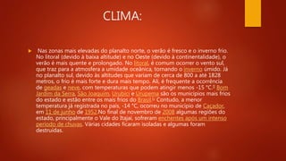 CLIMA:
 Nas zonas mais elevadas do planalto norte, o verão é fresco e o inverno frio.
No litoral (devido à baixa altitude) e no Oeste (devido à continentalidade), o
verão é mais quente e prolongado. No litoral, é comum ocorrer o vento sul,
que traz para a atmosfera a umidade oceânica, tornando o inverno úmido. Já
no planalto sul, devido às altitudes que variam de cerca de 800 a até 1828
metros, o frio é mais forte e dura mais tempo. Ali, é frequente a ocorrência
de geadas e neve, com temperaturas que podem atingir menos -15 °C.[] Bom
Jardim da Serra, São Joaquim, Urubici e Urupema são os municípios mais frios
do estado e estão entre os mais frios do Brasil.[c Contudo, a menor
temperatura já registrada no país, -14 °C, ocorreu no município de Caçador,
em 11 de junho de 1952.No final de novembro de 2008 algumas regiões do
estado, principalmente o Vale do Itajaí, sofreram enchentes após um intenso
período de chuvas. Várias cidades ficaram isoladas e algumas foram
destruídas.
 