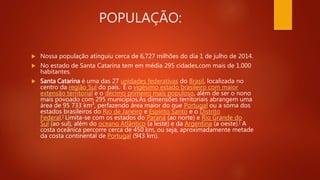 POPULAÇÃO:
 Nossa população atinguiu cerca de 6,727 milhões do dia 1 de julho de 2014.
 No estado de Santa Catarina tem em média 295 cidades,com mais de 1.000
habitantes.
 Santa Catarina é uma das 27 unidades federativas do Brasil, localizada no
centro da região Sul do país. É o vigésimo estado brasileiro com maior
extensão territorial e o décimo primeiro mais populoso, além de ser o nono
mais povoado com 295 municípios.As dimensões territoriais abrangem uma
área de 95 733 km², perfazendo área maior do que Portugal ou a soma dos
estados brasileiros do Rio de Janeiro e Espírito Santo e o Distrito
Federal.] Limita-se com os estados do Paraná (ao norte) e Rio Grande do
Sul (ao sul), além do oceano Atlântico (a leste) e da Argentina (a oeste).[ A
costa oceânica percorre cerca de 450 km, ou seja, aproximadamente metade
da costa continental de Portugal (943 km).
 