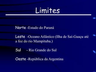 Limites
Norte -Estado do Paraná
Leste -Oceano Atlântico (Ilha de Saí-Guaçu até
a foz do rio Mampituba.)
Sul - Rio Grande do Sul
Oeste -República da Argentina
 