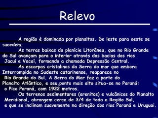 Relevo
A região é dominada por planaltos. De leste para oeste se
sucedem.
As terras baixas da planície Litorânea, que no Rio Grande
do Sul avançam para o interior através das bacias dos rios
Jacuí e Vacaí, formando a chamada Depressão Central.
As escarpas cristalinas da Serra do mar que embora
Interrompida no Sudeste catarinense, reaparece no
Rio Grande do Sul. A Serra do Mar faz a parte do
Planalto Atlântico, e seu,ponto mais alto situa-se no Paraná:
o Pico Paraná, com 1922 metros.
Os terrenos sedimentares (arenitos) e vulcânicos do Planalto
Meridional, abrangem cerca de 3/4 de toda a Região Sul,
e que se inclinam suavemente na direção dos rios Paraná e Uruguai.
 