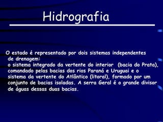Hidrografia
O estado é representado por dois sistemas independentes
de drenagem:
o sistema integrado da vertente do interior (bacia do Prata),
comandado pelas bacias dos rios Paraná e Uruguai e o
sistema da vertente do Atlântico (litoral), formado por um
conjunto de bacias isoladas. A serra Geral é o grande divisor
de águas dessas duas bacias.
 