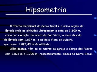 Hipsometria
O trecho meridional da Serra Geral é a única região do
Estado onde as altitudes ultrapassam a cota de 1.600 m,
como por exemplo, no morro da Boa Vista, o mais elevado
do Estado com 1.827 m, e no Bela Vista do Guizoni,
que possui 1.823,49 m de altitude.
Além destes, têm-se os morros da Igreja e Campo dos Padres,
com 1.822 m e 1.790 m, respectivamente, ambos na Serra Geral.
 