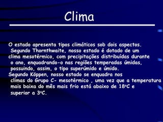 Clima
O estado apresenta tipos climáticos sob dois aspectos.
Segundo Thornthwaite, nosso estado é dotado de um
clima mesotérmico, com precipitações distribuídas durante
o ano, enquadrando-o nas regiões temperadas úmidas,
possuindo, assim, o tipo superúmido e úmido.
Segundo Köppen, nosso estado se enquadra nos
climas do Grupo C- mesotérmico , uma vez que a temperatura
mais baixa do mês mais frio está abaixo de 18oC e
superior a 3oC.
 