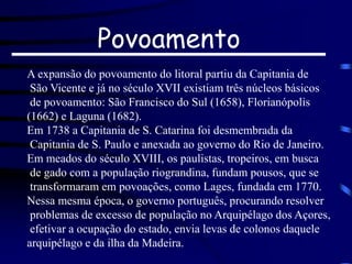 Povoamento
A expansão do povoamento do litoral partiu da Capitania de
São Vicente e já no século XVII existiam três núcleos básicos
de povoamento: São Francisco do Sul (1658), Florianópolis
(1662) e Laguna (1682).
Em 1738 a Capitania de S. Catarina foi desmembrada da
Capitania de S. Paulo e anexada ao governo do Rio de Janeiro.
Em meados do século XVIII, os paulistas, tropeiros, em busca
de gado com a população riograndina, fundam pousos, que se
transformaram em povoações, como Lages, fundada em 1770.
Nessa mesma época, o governo português, procurando resolver
problemas de excesso de população no Arquipélago dos Açores,
efetivar a ocupação do estado, envia levas de colonos daquele
arquipélago e da ilha da Madeira.
 