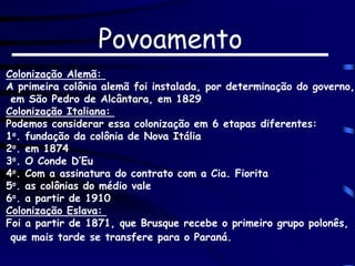 Colonização Alemã:
A primeira colônia alemã foi instalada, por determinação do governo,
em São Pedro de Alcântara, em 1829
Colonização Italiana:
Podemos considerar essa colonização em 6 etapas diferentes:
1o. fundação da colônia de Nova Itália
2o. em 1874
3o. O Conde D’Eu
4o. Com a assinatura do contrato com a Cia. Fiorita
5o. as colônias do médio vale
6o. a partir de 1910
Colonização Eslava:
Foi a partir de 1871, que Brusque recebe o primeiro grupo polonês,
que mais tarde se transfere para o Paraná.
Povoamento
 