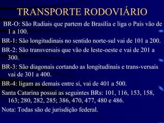 TRANSPORTE RODOVIÁRIO
BR-O: São Radiais que partem de Brasília e liga o País vão de
1 a 100.
BR-1: São longitudinais no sentido norte-sul vai de 101 a 200.
BR-2: São transversais que vão de leste-oeste e vai de 201 a
300.
BR-3: São diagonais cortando as longitudinais e trans-versais
vai de 301 a 400.
BR-4: ligam as demais entre si, vai de 401 a 500.
Santa Catarina possui as seguintes BRs: 101, 116, 153, 158,
163; 280, 282, 285; 386, 470, 477, 480 e 486.
Nota: Todas são de jurisdição federal.
 