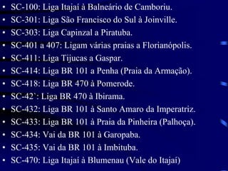 • SC-100: Liga Itajaí à Balneário de Camboriu.
• SC-301: Liga São Francisco do Sul à Joinville.
• SC-303: Liga Capinzal a Piratuba.
• SC-401 a 407: Ligam várias praias a Florianópolis.
• SC-411: Liga Tijucas a Gaspar.
• SC-414: Liga BR 101 a Penha (Praia da Armação).
• SC-418: Liga BR 470 à Pomerode.
• SC-42`: Liga BR 470 à Ibirama.
• SC-432: Liga BR 101 à Santo Amaro da Imperatriz.
• SC-433: Liga BR 101 à Praia da Pinheira (Palhoça).
• SC-434: Vai da BR 101 à Garopaba.
• SC-435: Vai da BR 101 à Imbituba.
• SC-470: Liga Itajaí à Blumenau (Vale do Itajaí)
 
