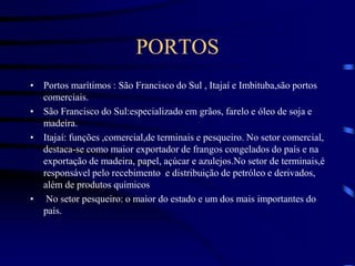 PORTOS
• Portos marítimos : São Francisco do Sul , Itajaí e Imbituba,são portos
comerciais.
• São Francisco do Sul:especializado em grãos, farelo e óleo de soja e
madeira.
• Itajaí: funções ,comercial,de terminais e pesqueiro. No setor comercial,
destaca-se como maior exportador de frangos congelados do país e na
exportação de madeira, papel, açúcar e azulejos.No setor de terminais,é
responsável pelo recebimento e distribuição de petróleo e derivados,
além de produtos químicos
• No setor pesqueiro: o maior do estado e um dos mais importantes do
país.
 