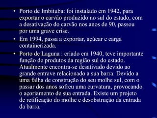 • Porto de Imbituba: foi instalado em 1942, para
exportar o carvão produzido no sul do estado, com
a desativação do carvão nos anos de 90, passou
por uma grave crise.
• Em 1994, passa a exportar, açúcar e carga
containerizada.
• Porto de Laguna : criado em 1940, teve importante
função de produtos da região sul do estado.
Atualmente encontra-se desativado devido ao
grande entrave relacionado a sua barra. Devido a
uma falha de construção do seu molhe sul, com o
passar dos anos sofreu uma curvatura, provocando
o açoriamento de sua entrada. Existe um projeto
de retificação do molhe e desobstrução da entrada
da barra.
 