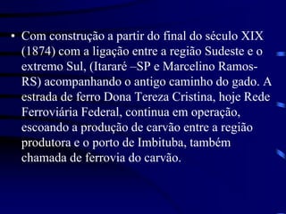 • Com construção a partir do final do século XIX
(1874) com a ligação entre a região Sudeste e o
extremo Sul, (Itararé –SP e Marcelino Ramos-
RS) acompanhando o antigo caminho do gado. A
estrada de ferro Dona Tereza Cristina, hoje Rede
Ferroviária Federal, continua em operação,
escoando a produção de carvão entre a região
produtora e o porto de Imbituba, também
chamada de ferrovia do carvão.
 