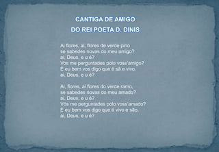 Ai flores, ai, flores de verde pino
se sabedes novas do meu amigo?
ai, Deus, e u é?
Vos me perguntades polo voss’amigo?
E eu bem vos digo que é sã e vivo.
ai, Deus, e u é?
Ai, flores, ai flores do verde ramo,
se sabedes novas do meu amado?
ai, Deus, e u é?
Vós me perguntades polo voss’amado?
E eu bem vos digo que é vivo e são.
ai, Deus, e u é?
CANTIGA DE AMIGO
DO REI POETA D. DINIS
 