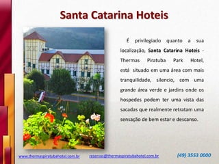 www.thermaspiratubahotel.com.br reservas@thermaspiratubahotel.com.br (49) 3553 0000
É privilegiado quanto a sua
localização, Santa Catarina Hoteis -
Thermas Piratuba Park Hotel,
está situado em uma área com mais
tranquilidade, silencio, com uma
grande área verde e jardins onde os
hospedes podem ter uma vista das
sacadas que realmente retratam uma
sensação de bem estar e descanso.
Santa Catarina Hoteis
 