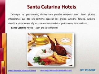 www.thermaspiratubahotel.com.br reservas@thermaspiratubahotel.com.br (49) 3553 0000
Destaque na gastronomia, diárias com pensão completa com leves pitadas
interioranas que dão um gostinho especial aos pratos. Culinária italiana, culinária
alemã, austríaca e em alguns momentos especiais a gastronomia internacional .
Santa Catarina Hoteis - Vem pra cá conferir!!!
Santa Catarina Hoteis
 