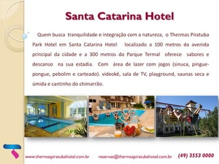 Santa Catarina Hotel
Quem busca tranquilidade e integração com a natureza, o Thermas Piratuba
Park Hotel em Santa Catarina Hotel localizado a 100 metros da avenida
principal da cidade e a 300 metros do Parque Termal oferece sabores e
descanso na sua estadia. Com área de lazer com jogos (sinuca, pingue-
pongue, pebolim e carteado). videokê, sala de TV, playground, saunas seca e
úmida e cantinho do chimarrão.
www.thermaspiratubahotel.com.br reservas@thermaspiratubahotel.com.br (49) 3553 0000
 