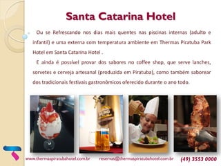 Santa Catarina Hotel
Ou se Refrescando nos dias mais quentes nas piscinas internas (adulto e
infantil) e uma externa com temperatura ambiente em Thermas Piratuba Park
Hotel em Santa Catarina Hotel .
E ainda é possível provar dos sabores no coffee shop, que serve lanches,
sorvetes e cerveja artesanal (produzida em Piratuba), como também saborear
dos tradicionais festivais gastronômicos oferecido durante o ano todo.
www.thermaspiratubahotel.com.br reservas@thermaspiratubahotel.com.br (49) 3553 0000
 
