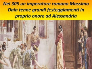 Nel 305 un imperatore romano Massimo
Daia tenne grandi festeggiamenti in
proprio onore ad Alessandria
 