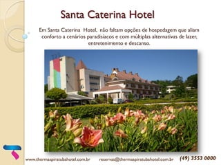 Santa Caterina Hotel
Em Santa Caterina Hotel, não faltam opções de hospedagem que aliam
conforto a cenários paradisíacos e com múltiplas alternativas de lazer,
entretenimento e descanso.
www.thermaspiratubahotel.com.br reservas@thermaspiratubahotel.com.br (49) 3553 0000
 