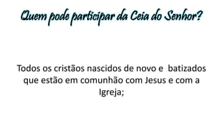 Quem pode participar da Ceia do Senhor? 
Todos os cristãos nascidos de novo e batizados 
que estão em comunhão com Jesus e com a 
Igreja; 
 