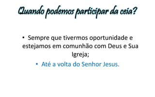Quando podemos participar da ceia? 
• Sempre que tivermos oportunidade e 
estejamos em comunhão com Deus e Sua 
Igreja; 
• Até a volta do Senhor Jesus. 
 