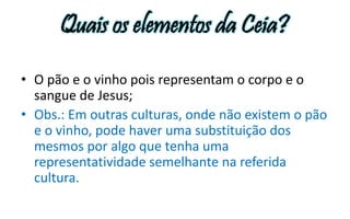 Quais os elementos da Ceia? 
• O pão e o vinho pois representam o corpo e o 
sangue de Jesus; 
• Obs.: Em outras culturas, onde não existem o pão 
e o vinho, pode haver uma substituição dos 
mesmos por algo que tenha uma 
representatividade semelhante na referida 
cultura. 
 