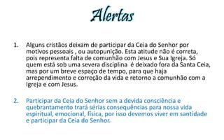 Alertas 
1. Alguns cristãos deixam de participar da Ceia do Senhor por 
motivos pessoais , ou autopunição. Esta atitude não é correta, 
pois representa falta de comunhão com Jesus e Sua Igreja. Só 
quem está sob uma severa disciplina é deixado fora da Santa Ceia, 
mas por um breve espaço de tempo, para que haja 
arrependimento e correção da vida e retorno a comunhão com a 
Igreja e com Jesus. 
2. Participar da Ceia do Senhor sem a devida consciência e 
quebrantamento trará sérias consequências para nossa vida 
espiritual, emocional, física, por isso devemos viver em santidade 
e participar da Ceia do Senhor. 
 