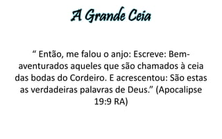 A Grande Ceia 
“ Então, me falou o anjo: Escreve: Bem-aventurados 
aqueles que são chamados à ceia 
das bodas do Cordeiro. E acrescentou: São estas 
as verdadeiras palavras de Deus.” (Apocalipse 
19:9 RA) 
 