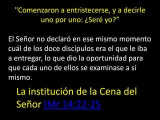 La institución de la Cena del
Señor (Mr 14:22-25
"Comenzaron a entristecerse, y a decirle
uno por uno: ¿Seré yo?”
El Señor no declaró en ese mismo momento
cuál de los doce discípulos era el que le iba
a entregar, lo que dio la oportunidad para
que cada uno de ellos se examinase a sí
mismo.
 