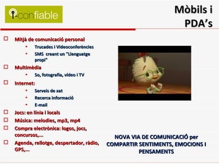 Mòbils i PDA’s Mitjà de comunicació personal    Trucades i Videoconferències  SMS  creant un "Llenguatge propi" Multimèdia So, fotografia, vídeo i TV Internet:   Serveis de xat Recerca informació E-mail Jocs: en línia i locals Música: melodies, mp3, mp4 Compra electrònica: logos, jocs, concursos,... Agenda, rellotge, despertador, ràdio, GPS,... NOVA VIA DE COMUNICACIÓ per COMPARTIR SENTIMENTS, EMOCIONS I PENSAMENTS 