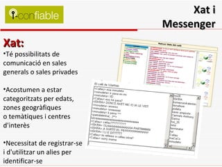 Xat i Messenger Xat: Té possibilitats de comunicació en sales generals o sales privades Acostumen a estar categoritzats per edats, zones geogràfiques o temàtiques i centres d'interès Necessitat de registrar-se i d'utilitzar un alies per identificar-se 
